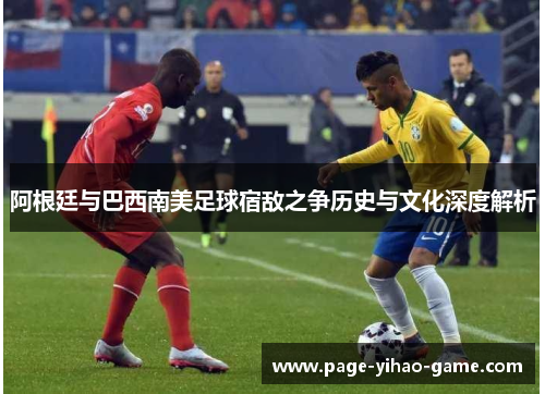 阿根廷与巴西南美足球宿敌之争历史与文化深度解析 阿根廷与巴西南美足球宿敌之争历史与文化深度解析